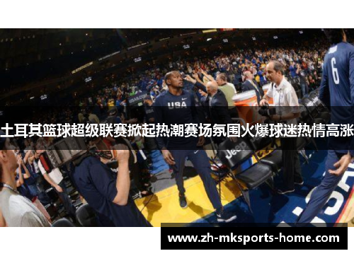 土耳其篮球超级联赛掀起热潮赛场氛围火爆球迷热情高涨