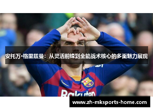 安托万·格里兹曼：从灵活前锋到全能战术核心的多面魅力展现
