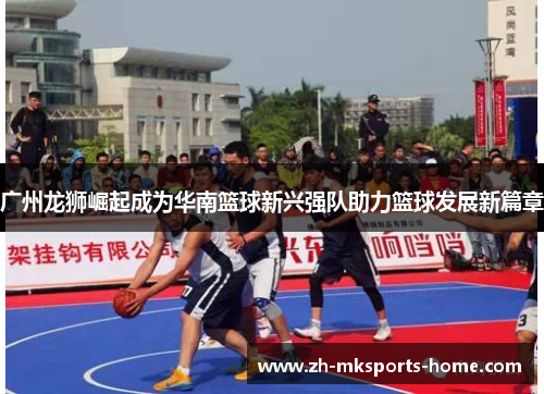 广州龙狮崛起成为华南篮球新兴强队助力篮球发展新篇章