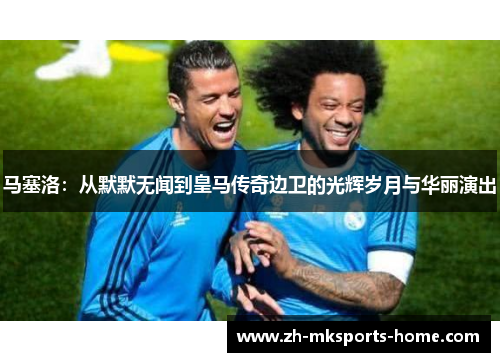 马塞洛：从默默无闻到皇马传奇边卫的光辉岁月与华丽演出
