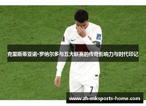 克里斯蒂亚诺·罗纳尔多与五大联赛的传奇影响力与时代印记